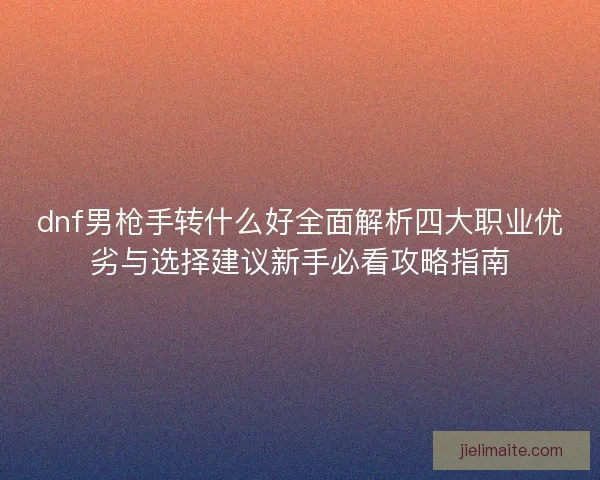 dnf男枪手转什么好全面解析四大职业优劣与选择建议新手必看攻略指南