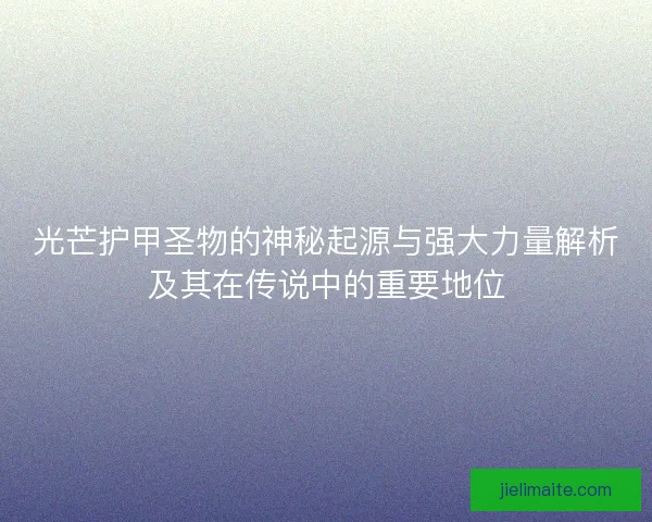 光芒护甲圣物的神秘起源与强大力量解析及其在传说中的重要地位
