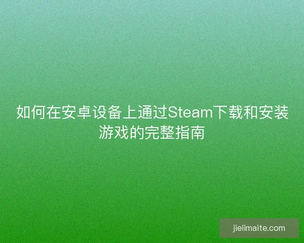 如何在安卓设备上通过Steam下载和安装游戏的完整指南