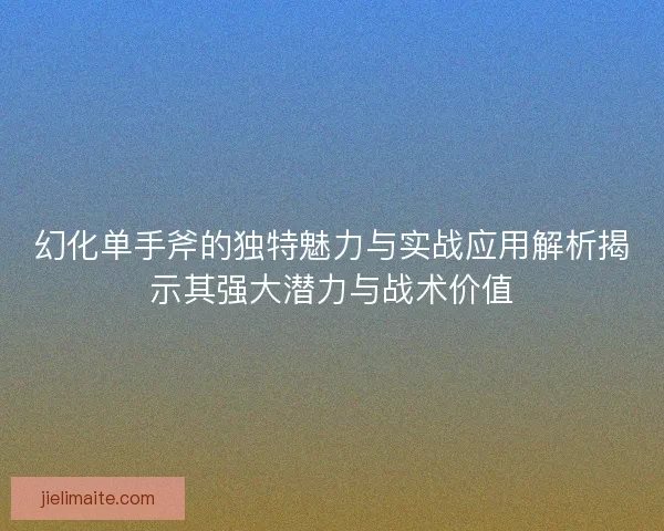 幻化单手斧的独特魅力与实战应用解析揭示其强大潜力与战术价值