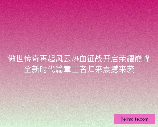 傲世传奇再起风云热血征战开启荣耀巅峰全新时代篇章王者归来震撼来袭