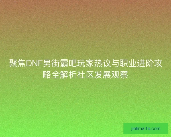 聚焦DNF男街霸吧玩家热议与职业进阶攻略全解析社区发展观察