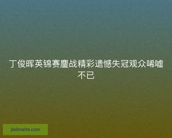 丁俊晖英锦赛鏖战精彩遗憾失冠观众唏嘘不已