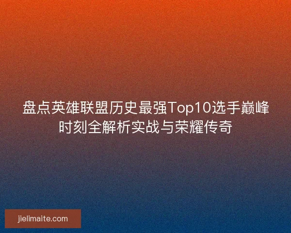 盘点英雄联盟历史最强Top10选手巅峰时刻全解析实战与荣耀传奇