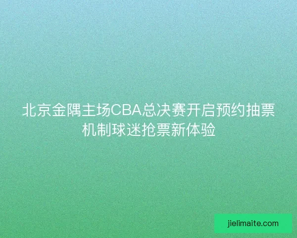 北京金隅主场CBA总决赛开启预约抽票机制球迷抢票新体验