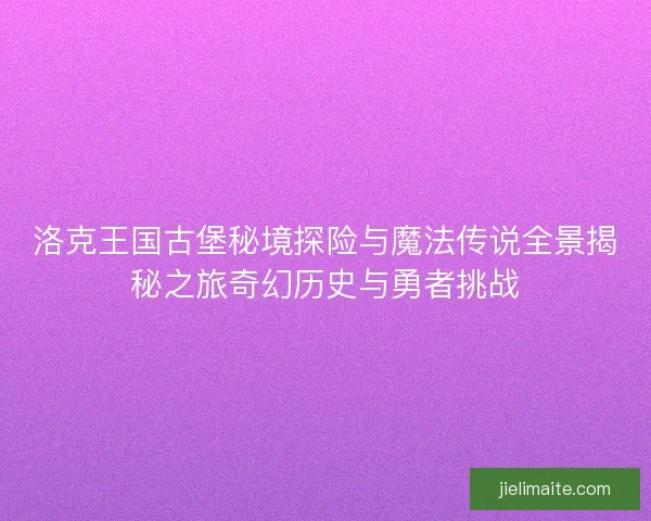 洛克王国古堡秘境探险与魔法传说全景揭秘之旅奇幻历史与勇者挑战