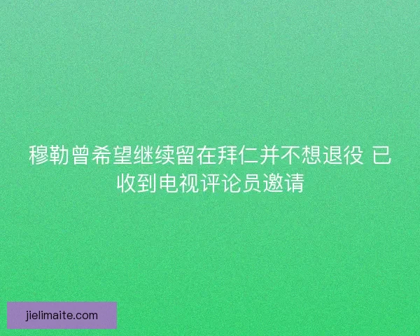 穆勒曾希望继续留在拜仁并不想退役 已收到电视评论员邀请