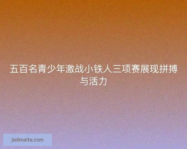 五百名青少年激战小铁人三项赛展现拼搏与活力