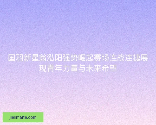 国羽新星翁泓阳强势崛起赛场连战连捷展现青年力量与未来希望