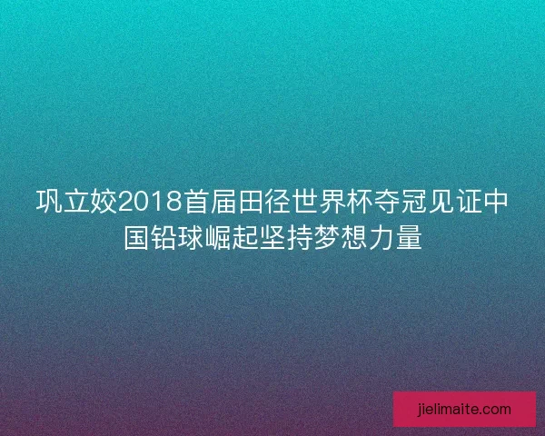 巩立姣2018首届田径世界杯夺冠见证中国铅球崛起坚持梦想力量