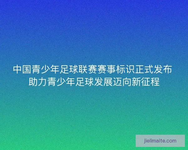 中国青少年足球联赛赛事标识正式发布 助力青少年足球发展迈向新征程