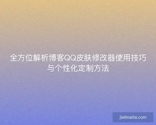 全方位解析博客QQ皮肤修改器使用技巧与个性化定制方法