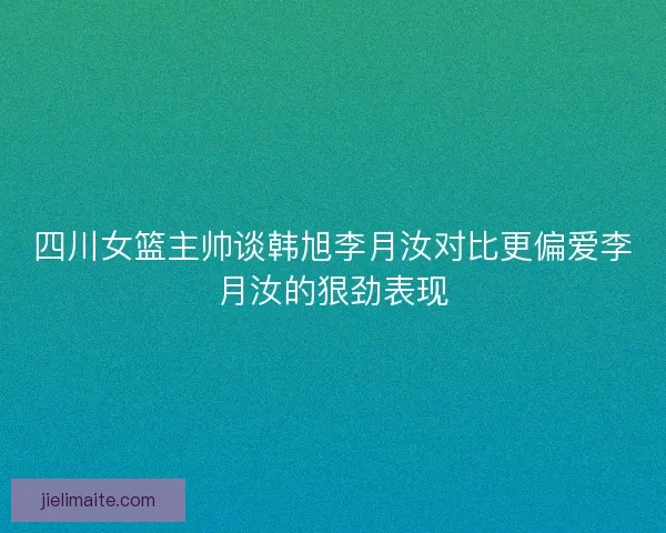 四川女篮主帅谈韩旭李月汝对比更偏爱李月汝的狠劲表现