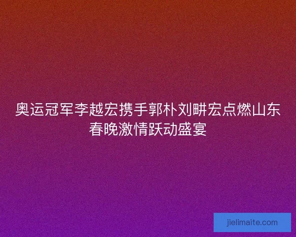 奥运冠军李越宏携手郭朴刘畊宏点燃山东春晚激情跃动盛宴