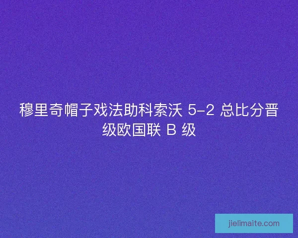 穆里奇帽子戏法助科索沃 5-2 总比分晋级欧国联 B 级