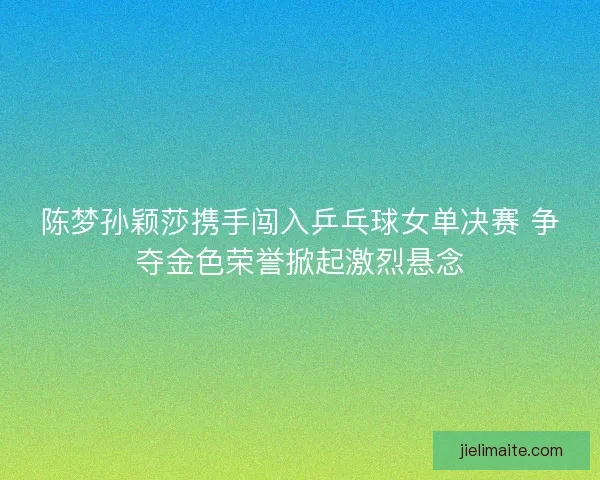 陈梦孙颖莎携手闯入乒乓球女单决赛 争夺金色荣誉掀起激烈悬念