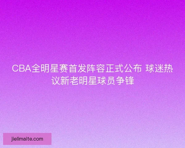 CBA全明星赛首发阵容正式公布 球迷热议新老明星球员争锋
