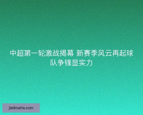 中超第一轮激战揭幕 新赛季风云再起球队争锋显实力