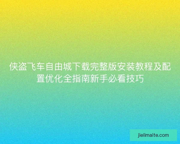 侠盗飞车自由城下载完整版安装教程及配置优化全指南新手必看技巧