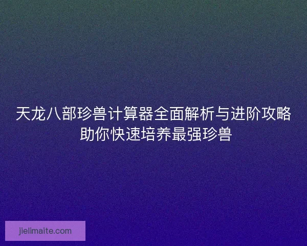 天龙八部珍兽计算器全面解析与进阶攻略 助你快速培养最强珍兽
