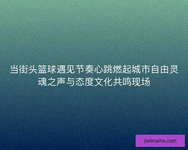 当街头篮球遇见节奏心跳燃起城市自由灵魂之声与态度文化共鸣现场