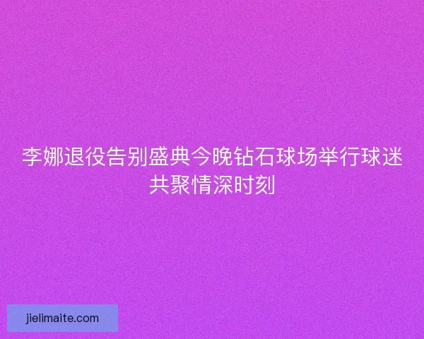 李娜退役告别盛典今晚钻石球场举行球迷共聚情深时刻