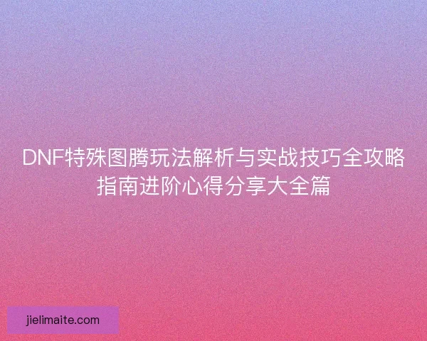 DNF特殊图腾玩法解析与实战技巧全攻略指南进阶心得分享大全篇