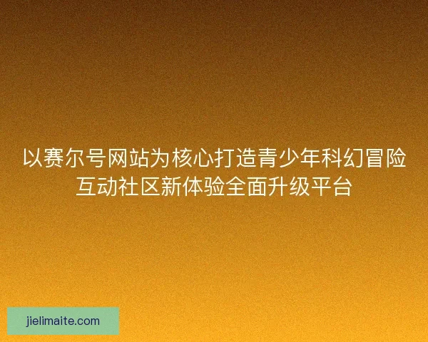以赛尔号网站为核心打造青少年科幻冒险互动社区新体验全面升级平台