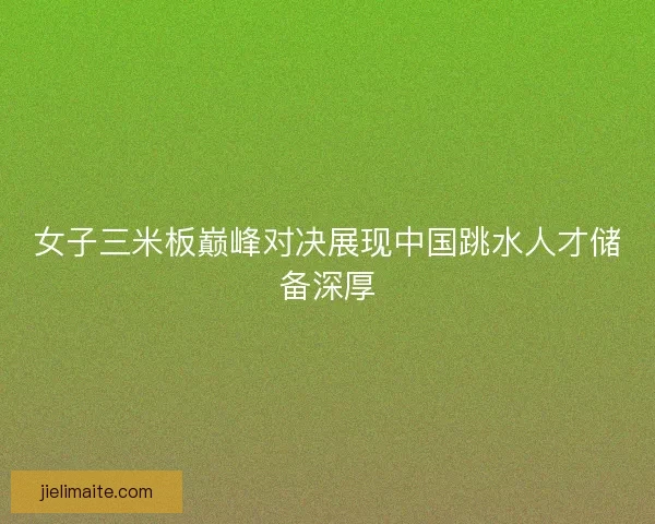 女子三米板巅峰对决展现中国跳水人才储备深厚