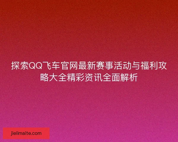 探索QQ飞车官网最新赛事活动与福利攻略大全精彩资讯全面解析