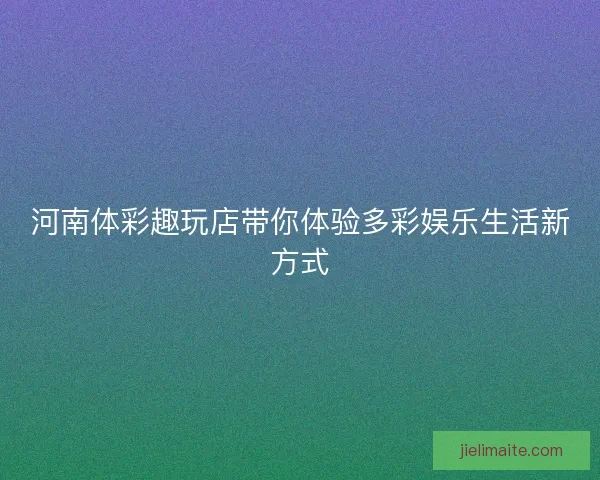 河南体彩趣玩店带你体验多彩娱乐生活新方式