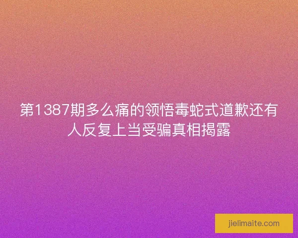 第1387期多么痛的领悟毒蛇式道歉还有人反复上当受骗真相揭露