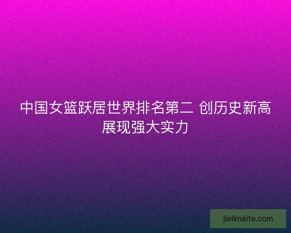 中国女篮跃居世界排名第二 创历史新高展现强大实力
