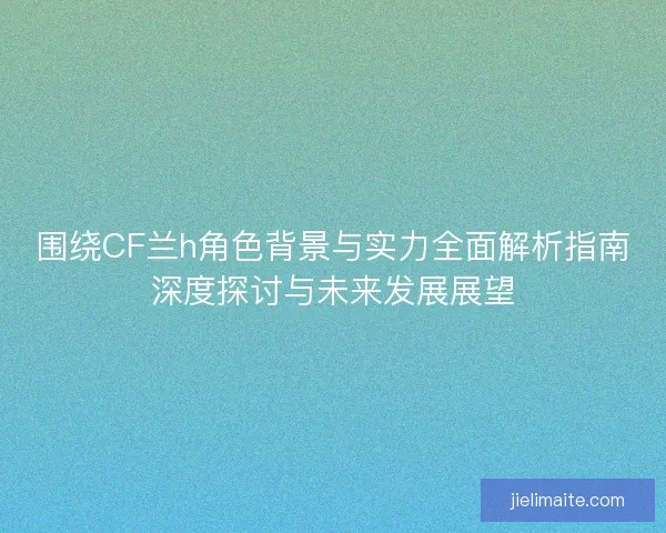 围绕CF兰h角色背景与实力全面解析指南深度探讨与未来发展展望