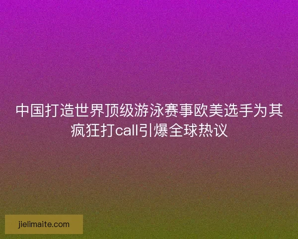 中国打造世界顶级游泳赛事欧美选手为其疯狂打call引爆全球热议 中国打造世界顶级游泳赛事欧美选手为其疯狂打call引爆全球热议
