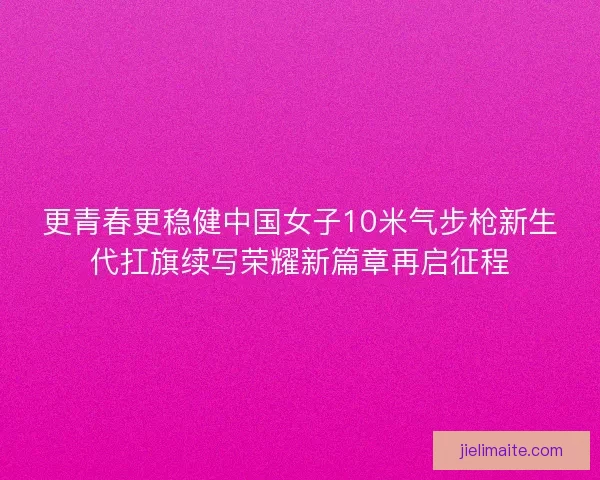 更青春更稳健中国女子10米气步枪新生代扛旗续写荣耀新篇章再启征程 更青春更稳健中国女子10米气步枪新生代扛旗续写荣耀新篇章再启征程
