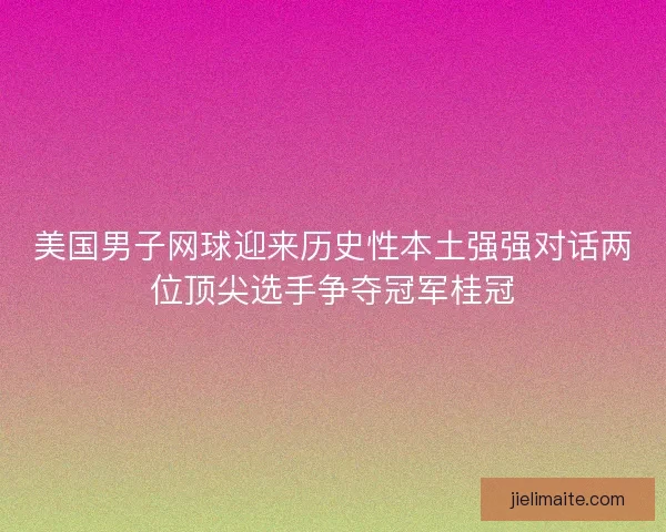 美国男子网球迎来历史性本土强强对话两位顶尖选手争夺冠军桂冠