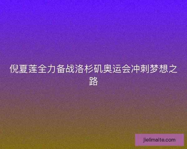 倪夏莲全力备战洛杉矶奥运会冲刺梦想之路 倪夏莲全力备战洛杉矶奥运会冲刺梦想之路