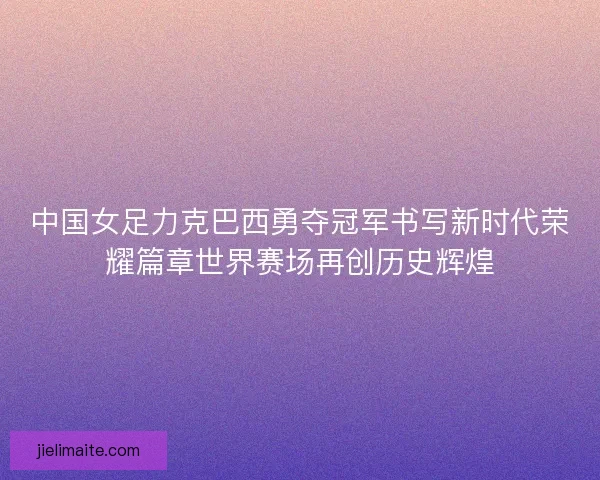 中国女足力克巴西勇夺冠军书写新时代荣耀篇章世界赛场再创历史辉煌