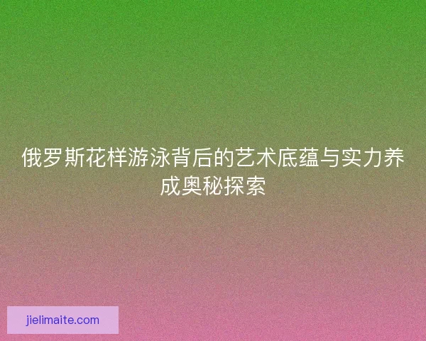 俄罗斯花样游泳背后的艺术底蕴与实力养成奥秘探索