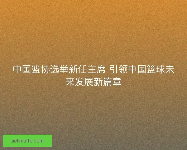 中国篮协选举新任主席 引领中国篮球未来发展新篇章