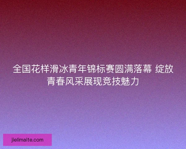 全国花样滑冰青年锦标赛圆满落幕 绽放青春风采展现竞技魅力