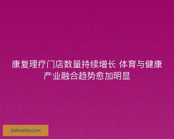 康复理疗门店数量持续增长 体育与健康产业融合趋势愈加明显